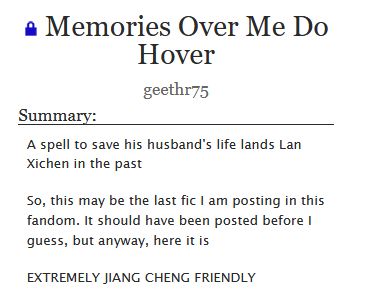 An Ao3 Summary for the fic "Memories Over Me Do Hover" by geethr75.

The Summary reads: A spell to save his husband's life lands Lan Xichen in the past

So, this may be the last fic I am posting in this fandom. It should have been posted before I guess, but anyway, here it is

EXTREMELY JIANG CHENG FRIENDLY