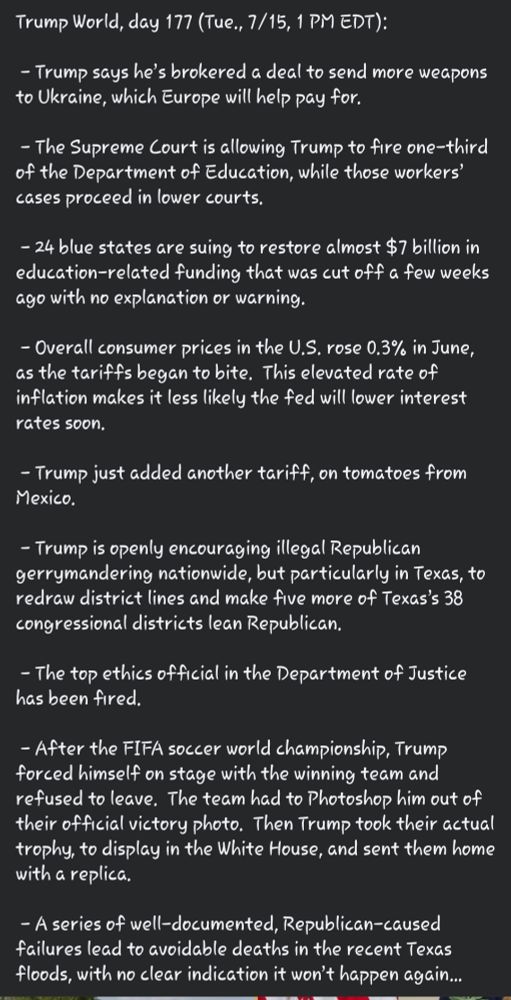 Trump World, day 177 (Tue., 7/15, 1 PM EDT):

 - Trump says he’s brokered a deal to send more weapons to Ukraine, which Europe will help pay for.

 - The Supreme Court is allowing Trump to fire one-third of the Department of Education, while those workers’ cases proceed in lower courts.

 - 24 blue states are suing to restore almost $7 billion in education-related funding that was cut off a few weeks ago with no explanation or warning.

 - Overall consumer prices in the U.S. rose 0.3% in June, as the tariffs began to bite.  This elevated rate of inflation makes it less likely the fed will lower interest rates soon.  

 - Trump just added another tariff, on tomatoes from Mexico.

 - Trump is openly encouraging illegal Republican gerrymandering nationwide, but particularly in Texas, to redraw district lines and make five more of Texas’s 38 congressional districts lean Republican.

 - The top ethics official in the Department of Justice has been fired.

 - After the FIFA soccer world championship, Trump forced himself on stage with the winning team and refused to leave.  The team had to Photoshop him out of their official victory photo.  Then Trump took their actual trophy, to display in the White House, and sent them home with a replica.

 - A series of well-documented, Republican-caused failures lead to avoidable deaths in the recent Texas floods, with no clear indication it won’t happen again…