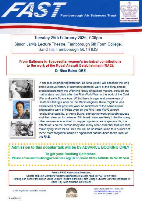From Balloons to Spacesuits: women’s technical contributions to the work of the Royal Aircraft Establishment (RAE).
Dr Nina Baker OBE
Tuesday 25th February 2025, 7.30pm
Simon Jarvis Lecture Theatre, Farnborough 6th Form College,
Sand Hill, Farnborough GU14 8JS
25 Feb 2025 talk v1.0
Free to FAST Association Members,
Guests and Non Members Welcome (donations of £5 per head to FAST are invited)
Parking is in front of the Simon Jarvis Lecture Theatre in the 6th Form College Student Car Park (entrance in
Sand Hill). Map available on request.
Admission to this popular talk will be by ADVANCE BOOKING ONLY
To get your Booking Reference
Please email distribution@airsciences.org.uk or phone 01252 679898 / 07746 957498
In her talk, engineering historian, Dr Nina Baker, will describe the long
and illustrious history of women’s technical work at the RAE and its
predecessors from the Weinling family of balloon makers, through the
maths stars recruited after the First World War to the work of the Cold
War and early Space Age. Whilst there is a general awareness of
Beatrice Shilling’s work on the Merlin engines, there might be less
awareness of her post-war work on rockets or of the aeronautical
engineering work of Hilda Lyon on the R101 and WW2 aircraft
longitudinal stability, or Anne Burns’ pioneering work on strain gauges
and then clear air turbulence. Still less-known are likely to be the many other women who worked on oxygen systems, early space suits, the effects of G on the human body and many other essential features that make flying safer for all. This talk will be an introduction to a number of these more forgotten women’s significant contributions to the work of the RAE.