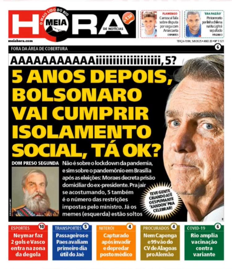Capa do Jornal Meia Hora, do Rio de Janeiro 

Manchete sobre a prisão domiciliar de Jair Bolsonaro. Do lado direito, uma foto de semi-perfil do seboso, com a boca ressecada e murcha e a pele craquelada e nojenta, típico de quem toma sol sem protetor solar e não toma banho.

Manchete: 

AAAAAAAAAAAiiiiiiiiiiiiiiiiiiiii, 5? 


5 ANOS DEPOIS, BOLSONARO VAI CUMPRIR ISOLAMENTO SOCIAL, TÁ OK?

DOM PRESO SEGUNDA (logo abaixo, uma ilustração que remete a Dom Pedro Segundo) 

Não é sobre o lockdown da pandemia,
e sim sobre o pandemônio em Brasília após as eleições: Moraes decreta prisão domiciliar do ex-presidente. Prajair se acostumando, 5 também é o número das restrições impostas pelo ministro. Já os memes (esquerda) estão soltos