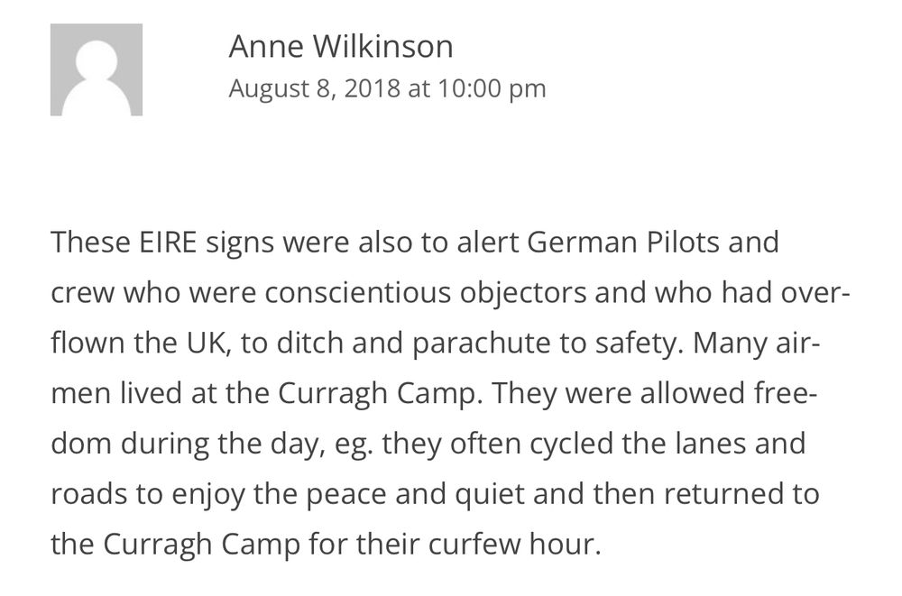 Screenshot from that link. A comment which says 

These EIRE signs were also to alert German Pilots and crew who were conscientious objectors and who had overflown the UK, to ditch and parachute to safety. Many airmen lived at the Curragh Camp. They were allowed freedom during the day, eg. they often cycled the lanes and roads to enjoy the peace and quiet and then returned to the Curragh Camp for their curfew hour.
