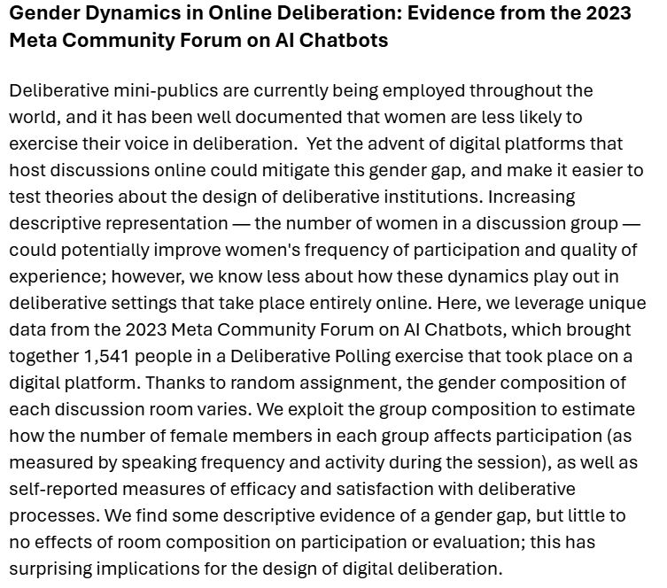 Gender Dynamics in Online Deliberation: Evidence from the 2023 Meta Community Forum on AI Chatbots

Deliberative mini-publics are currently being employed throughout the world, and it has been well documented that women are less likely to exercise their voice in deliberation.  Yet the advent of digital platforms that host discussions online could mitigate this gender gap, and make it easier to test theories about the design of deliberative institutions. Increasing descriptive representation — the number of women in a discussion group — could potentially improve women's frequency of participation and quality of experience; however, we know less about how these dynamics play out in deliberative settings that take place entirely online. Here, we leverage unique data from the 2023 Meta Community Forum on AI Chatbots, which brought together 1,541 people in a Deliberative Polling exercise that took place on a digital platform. Thanks to random assignment, the gender composition of each discussion room varies. We exploit the group composition to estimate how the number of female members in each group affects participation (as measured by speaking frequency and activity during the session), as well as self-reported measures of efficacy and satisfaction with deliberative processes. We find some descriptive evidence of a gender gap, but little to no effects of room composition on participation or evaluation; this has surprising implications for the design of digital deliberation.