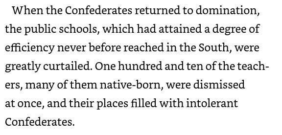 Picture of quote from W.E.B. DuBois's Black Reconstruction in America. 

"When the Confederates returned to domination, the public schools, which had attained a degree of efficiency never before reached in the South, were greatly curtailed. One hundred and ten of the teachers, many of them native-born, were dismissed at once, and their places were filled with intolerate Confederates." 