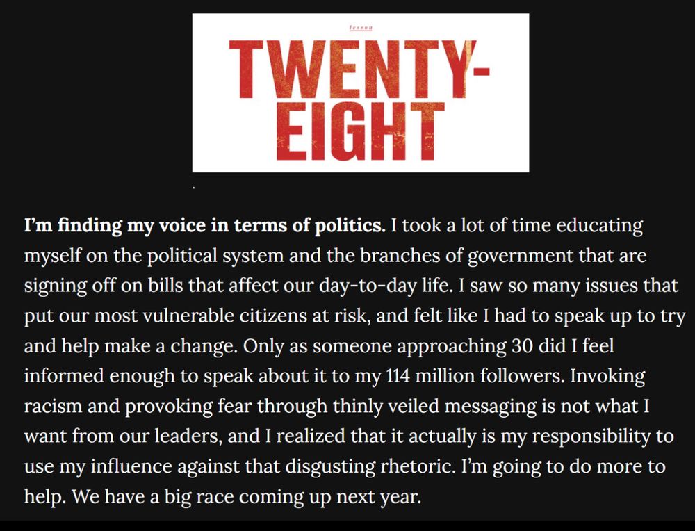 Quite from Taylor Swift 

TWENTY-EIGHT
I'm finding my voice in terms of politics. I took a lot of time educating myself on the political system and the branches of government that are signing off on bills that affect our day-to-day life. I saw so many issues that put our most vulnerable citizens at risk, and felt like I had to speak up to try and help make a change. Only as someone approaching 30 did I feel informed enough to speak about it to my 114 million followers. Invoking racism and provoking fear through thinly veiled messaging is not what I want from our leaders, and I realized that it actually is my responsibility to use my influence against that disgusting rhetoric. I'm going to do more to help. We have a big race coming up next year.