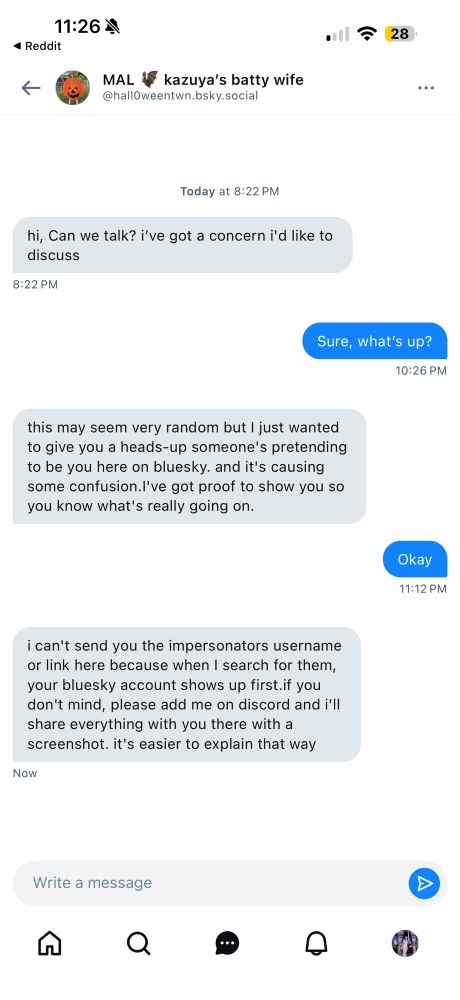 DM: 
MAL 4 kazuya's batty wife @hallOweentwn.bsky.social|
Today at 8:22 PM
hi, Can we talk? i've got a concern i'd like to discuss
8:22 PM
Sure, what's up?
10:26 PM
this may seem very random but I just wanted to give you a heads-up someone's pretending to be you here on bluesky. and it's causing some confusion.l've got proof to show you so you know what's really going on.
Okay
11:12 PM
i can't send you the impersonators username or link here because when I search for them, your bluesky account shows up first.if you don't mind, please add me on discord and i'll share everything with you there with a screenshot. it's easier to explain that way