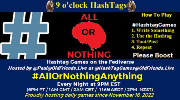 Poster Meme announcing New Game Featured image, large blue hashTag and Text: 9 o'clock Hashtag How to play #HashTagGames Write something awesome, Use the Hashtag, Toot/Post and Repeat! Please Boost Hashtag Games on Mastodon and the entire Fediverse. hosted by @paul@OldFriends.Live #AllOrNothingAnything Every Night, 9PM EST, (6PM PT / 1AM GMT / 2AM CET / 12PM AEDT / 2PM NZST) Proudly hosting daily games since November 16, 2022