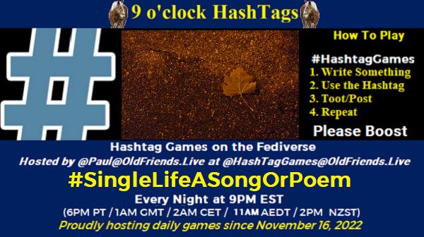 Poster Meme announcing New Game

Featured image, large blue hashTag and 
Text:
 9 o'clock Hashtag

How to play
#HashTagGames

 Write something awesome, Use the Hashtag, Toot/Post and Repeat!

Please Boost

Hashtag Games on Mastodon and the entire Fediverse.

 hosted by @paul@OldFriends.Live
#SingleLifeASongOrPoem

Every Night, 9PM EST, (6PM PT / 1AM GMT / 2AM CET / 12PM AEDT / 2PM  NZST)
Proudly hosting daily games since November 16, 2022

Insert image credit: single leaf on ground, orangish color. "Alone" by agnibarathi is licensed under CC BY-NC 2.0.