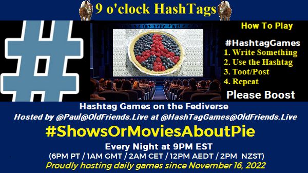 Poster Meme announcing New Game Featured image, large blue hashTag and Text: 9 o'clock Hashtag How to play #HashTagGames Write something awesome, Use the Hashtag, Toot/Post and Repeat! Please Boost Hashtag Games on Mastodon and the entire Fediverse. hosted by @paul@OldFriends.Live #ShowsOrMoviesAboutPie Every Night, 9PM EST, (6PM PT / 1AM GMT / 2AM CET / 12PM AEDT / 2PM NZST) Proudly hosting daily games since November 16, 2022 Insert image credit: 