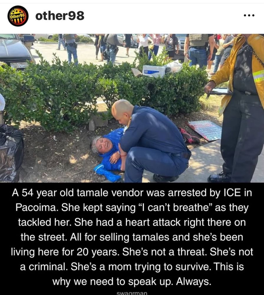 Other98

A 54 year old tamale vendor was arrested by ICE in Pacoima. She kept saying "I can't breathe" as they tackled her. She had a heart attack right there on the street. All for selling tamales and she's been living here for 20 years. She's not a threat. She's not a criminal. She's a mom trying to survive. This is why we need to speak up. Always.
