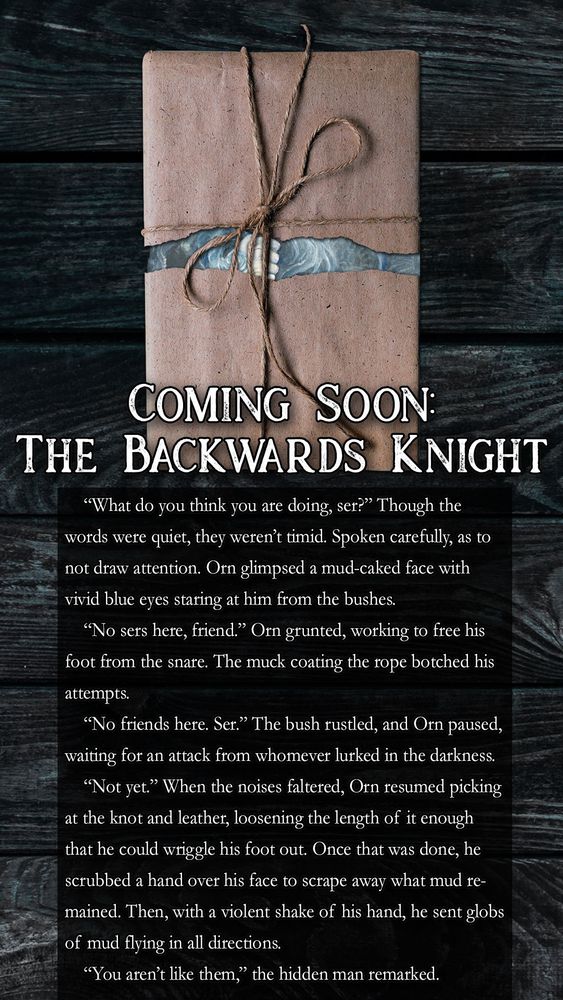 Image of a paper-wrapped copy of The Backwards Knight sitting on a faded, murky wooden surface. Below is a black text box with white text that reads:  

“What do you think you are doing, ser?” Though the words were quiet, they weren’t timid. Spoken carefully, as to not draw attention. Orn glimpsed a mud-caked face with vivid blue eyes staring at him from the bushes.

“No sers here, friend.” Orn grunted, working to free his foot from the snare. The muck coating the rope botched his attempts.

“No friends here. Ser.” The bush rustled, and Orn paused, waiting for an attack from whomever lurked in the darkness.

“Not yet.” When the noises faltered, Orn resumed picking at the knot and leather, loosening the length of it enough that he could wriggle his foot out. Once that was done, he scrubbed a hand over his face to scrape away what mud remained. Then, with a violent shake of his hand, he sent globs of mud flying in all directions.

“You aren’t like them,” the hidden man remarked.
