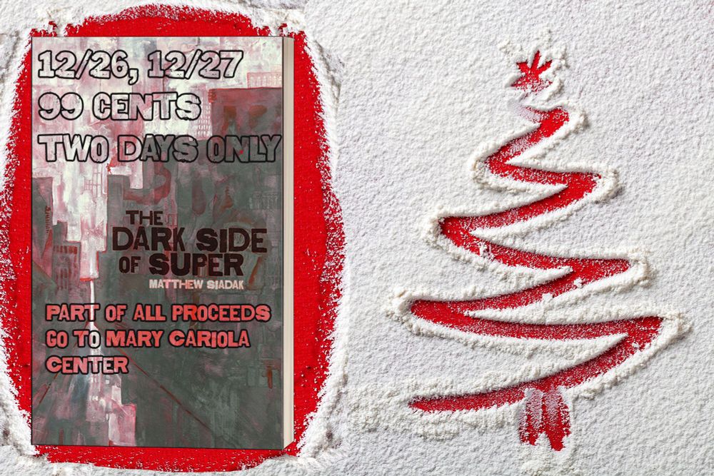 Image of a book, The Dark Side of super, laying on a red surface partially obscured by snow. Next to the book is a Christmas tree drawn in the snow.

The book has text imposed on it that reads:

"12/26, 12/27 99 cents two days only.

The Dark side of Super, Matthew Siadak.

Part of all proceeds go to Mary Cariola Center."