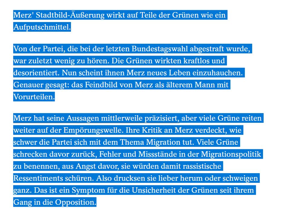 Merz' Stadtbild-Äußerung wirkt auf Teile der Grünen wie ein Aufputschmittel.
Von der Partei, die bei der letzten Bundestagswahl abgestraft wurde, war zuletzt wenig zu hören. Die Grünen wirkten kraftlos und desorientiert. Nun scheint ihnen Merz neues Leben einzuhauchen. Genauer gesagt: das Feindbild von Merz als älterem Mann mit Vorurteilen.
Merz hat seine Aussagen mittlerweile präzisiert, aber viele Grüne reiten weiter auf der Empörungswelle. Ihre Kritik an Merz verdeckt, wie schwer die Partei sich mit dem Thema Migration tut. Viele Grüne schrecken davor zurück, Fehler und Missstände in der Migrationspolitik zu benennen, aus Angst davor, sie würden damit rassistische Ressentiments schüren. Also drucksen sie lieber herum oder schweigen ganz. Das ist ein Symptom für die Unsicherheit der Grünen seit ihrem Gang in die Opposition.
