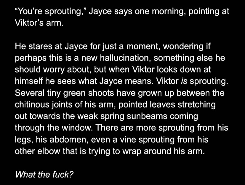 “You’re sprouting,” Jayce says one morning, pointing at Viktor’s arm. 

He stares at Jayce for just a moment, wondering if perhaps this is a new hallucination, something else he should worry about, but when Viktor looks down at himself he sees what Jayce means. Viktor is sprouting. Several tiny green shoots have grown up between the chitinous joints of his arm, pointed leaves stretching out towards the weak spring sunbeams coming through the window. There are more sprouting from his legs, his abdomen, even a vine sprouting from his other elbow that is trying to wrap around his arm. 

What the fuck? 
