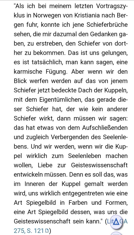 "Als ich bei meinem letzten Vortragszyklus in Norwegen von Kristiania nach Bergen fuhr, konnte ich jene Schieferbrüche sehen, die mir dazumal den Gedanken gaben, zu erstreben, den Schiefer von dorther zu bekommen. Das ist uns gelungen, es ist tatsächlich, man kann sagen, eine karmische Fügung. Aber wenn wir den Blick werfen werden auf das von jenem Schiefer jetzt bedeckte Dach der Kuppeln, mit dem Eigentümlichen, das gerade dieser Schiefer hat, der wie kein anderer Schiefer wirkt, dann müssen wir sagen: das hat etwas von dem Aufschließenden und zugleich Verbergenden des Seelenlebens. Und wir werden, wenn wir die Kuppel wirklich zum Seelenleben machen wollen, Liebe zur Geisteswissenschaft entwickeln müssen. Denn es soll das, was im Inneren der Kuppel gemalt werden wird, uns wirklich entgegentreten wie eine Art Spiegelbild in Farben und Formen, eine Art Spiegelbild dessen, was uns die Geisteswissenschaft sein kann." (Lit.: GA 275, S. 121)