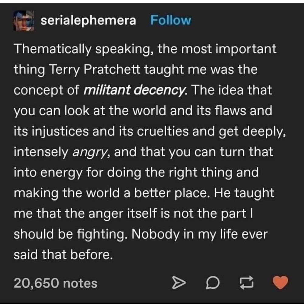 Thematically speaking, the most important thing Terry Pratchett taught me was the concept of militant decency. The idea that you can look at the role and its flaws and its injustices and its cruelties and get deeply, intensely angry, and that you can then that into energy for doing the right thing and making the world a better place. He taught me that the anger itself is not the part I should be fighting. Nobody in my life ever said that before.