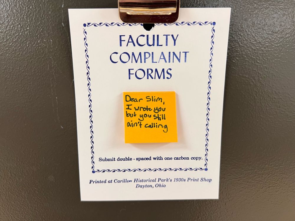 A card with the title “Faculty Complaint Forms” and a pad of intentionally tiny (less that four square inches) post-it notes, posted on my office door. On the top post-it note, someone has written “Dear Slim, I wrote you but you still ain’t calling”