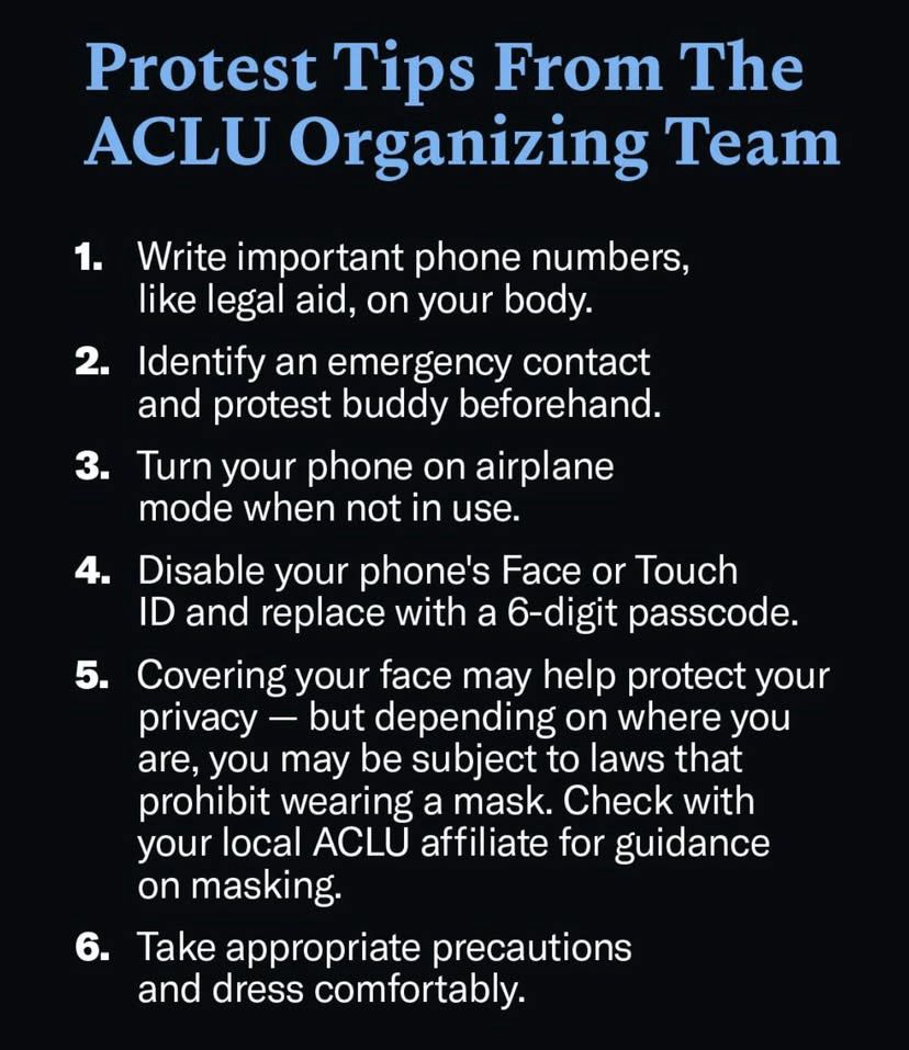 Protest Tips From The
ACLU Organizing Team

1. Write important phone numbers, like legal aid, on your body.

2. Identify an emergency contact and protest buddy beforehand.

3. Turn your phone on airplane mode when not in use.

4. Disable your phone's Face or Touch
ID and replace with a 6-digit passcode.

5. Covering your face may help protect your privacy - but depending on where you are, you may be subject to laws that prohibit wearing a mask. Check with your local ACLU affiliate for guidance on masking.

6. Take appropriate precautions and dress comfortably.