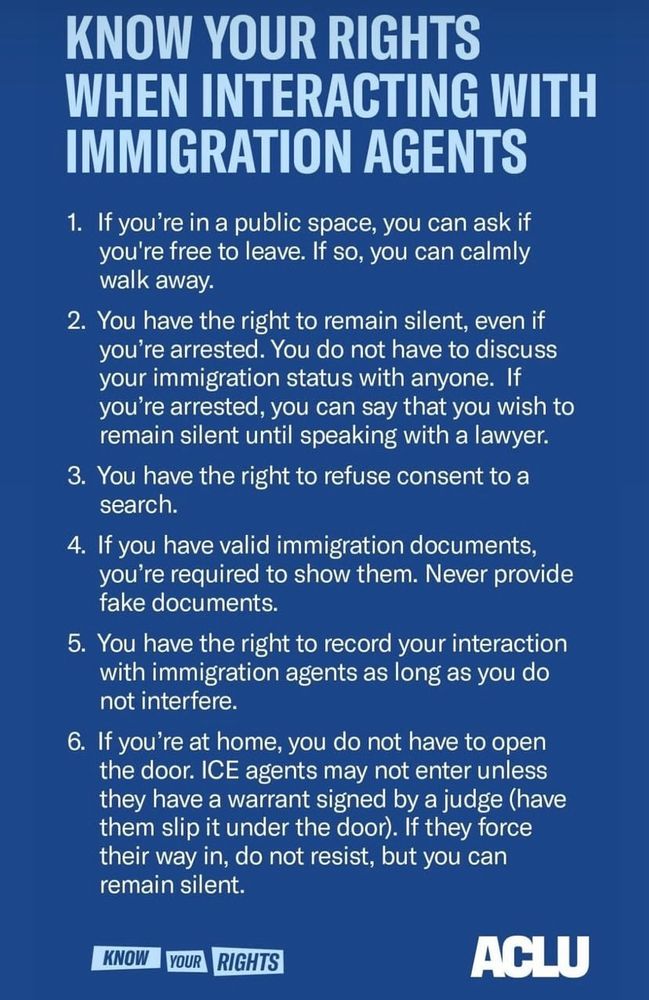 KNOW YOUR RIGHTS
WHEN INTERACTING WITH IMMIGRATION AGENTS
1. If you're in a public space, you can ask if you're free to leave. If so, you can calmly walk away.
2. You have the right to remain silent, even if you're arrested. You do not have to discuss your immigration status with anyone. If you're arrested, you can say that you wish to remain silent until speaking with a lawyer.
3. You have the right to refuse consent to a search.
4. If you have valid immigration documents, you're required to show them. Never provide fake documents.
5. You have the right to record your interaction with immigration agents as long as you do not interfere.
6. If you're at home, you do not have to open the door. ICE agents may not enter unless they have a warrant signed by a judge (have them slip it under the door). If they force their way in, do not resist, but you can remain silent.
KNOW
YOUR
RIGHTS
ACLU