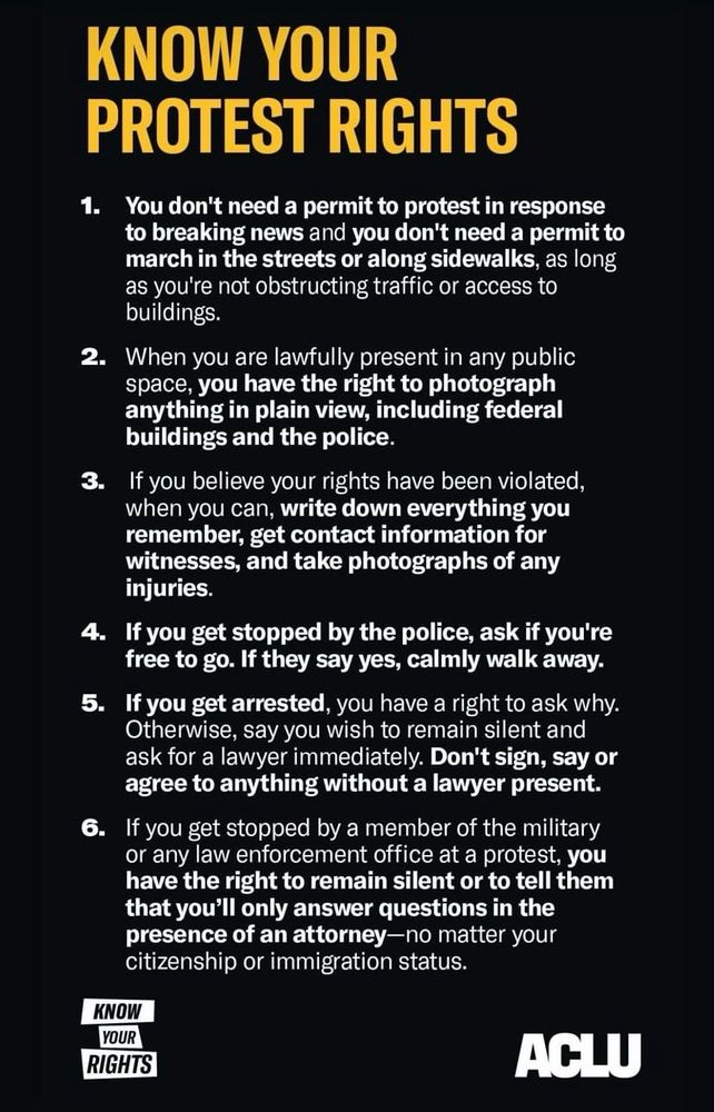 KNOW YOUR PROTEST RIGHTS
1. You don't need a permit to protest in response to breaking news and you don't need a permit to march in the streets or along sidewalks, as long as you're not obstructing traffic or access to buildings.
2. When you are lawfully present in any public space, you have the right to photograph anything in plain view, including federal buildings and the police.
3. If you believe your rights have been violated, when you can, write down everything you remember, get contact information for witnesses, and take photographs of any injuries.
4. If you get stopped by the police, ask if you're free to go. If they say yes, calmly walk away.
5. If you get arrested, you have a right to ask why.
Otherwise, say you wish to remain silent and ask for a lawyer immediately. Don't sign, say or agree to anything without a lawyer present.
6. If you get stopped by a member of the military or any law enforcement office at a protest, you have the right to remain silent or to tell them that you'll only answer questions in the presence of an attorney-no matter your citizenship or immigration status.
KNOW YOUR RIGHTS
ACLU