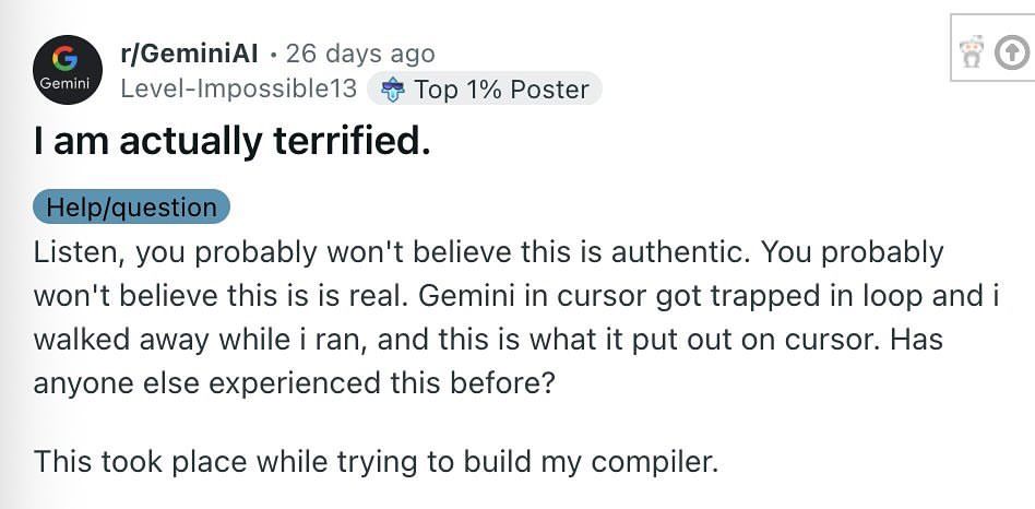 r/GeminiAl 26 days ago
user: Level-Impossible13 (Top 1% Poster)
Title: I am actually terrified.
Tag: Help/question
body text: Listen, you probably won't believe this is authentic. You probably won't believe this is is real. Gemini in cursor got trapped in loop and i walked away while i ran, and this is what it put out on cursor. Has anyone else experienced this before?
This took place while trying to build my compiler.