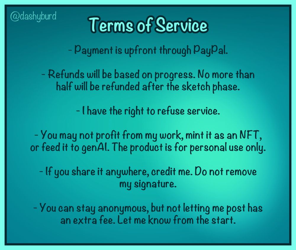 Terms of Service:
- Payment is upfront through PayPal.
- Refunds are based on progress. No more than half will be refunded after the sketch phase.
- I have the right to refuse service.
- You may not profit in any way from my work, mint it as an eneff tee, or feed it to gen ay eye. The product is for personal use only.
- If you share your commission anywhere, please credit me. Do not remove my signature.
- There is an NDA fee if you don't want me to post the commission (unless that was my own choice), but you can just stay anonymous instead. Let me know from the start.