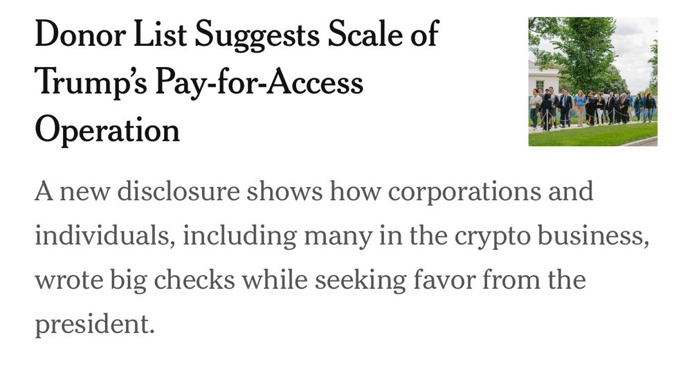 New York Times article summary:

Donor List Suggests Scale of Trump's Pay-for-Access Operation

A new disclosure shows how corporations and individuals, including many in the crypto business, wrote big checks while seeking favor from the president.