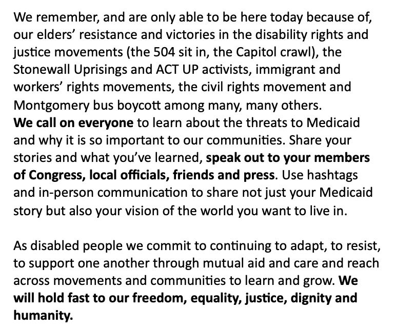 We call on everyone to learn about the threats to Medicaid and why it is so important to our communities. Share your stories and what you’ve learned, speak out to your members of Congress, local officials, friends and press. Use hashtags and in-person communication to share not just your Medicaid story but also your vision of the world you want to live in. 

As disabled people we commit to continuing to adapt, to resist, to support one another through mutual aid and care and reach across movements and communities to learn and grow. We will hold fast to our freedom, equality, justice, dignity and humanity.