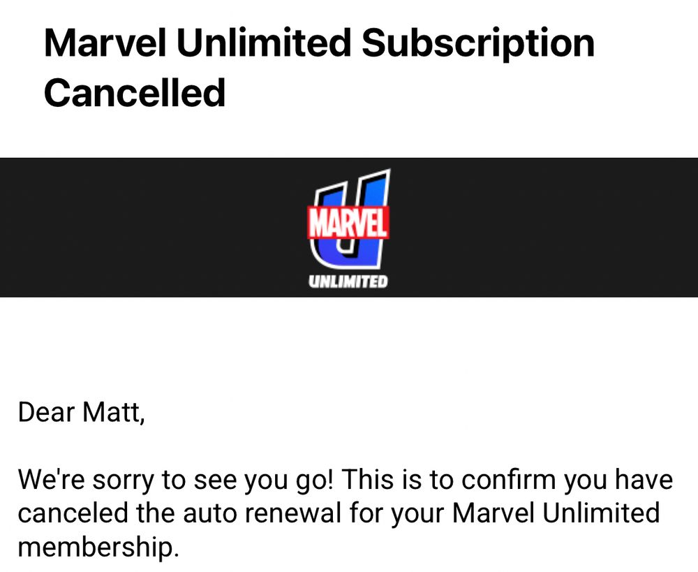 Marvel Unlimited Subscription Cancelled

Dear Matt,
We're sorry to see you go! This is to confirm you have canceled the auto renewal for your Marvel Unlimited membership.
