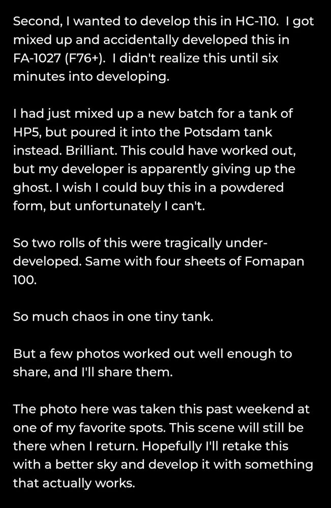 This is a shot that I really enjoy. I saw it on my drive in and the scene just caught my eye. I wanted a photo that had a hazy and grainy feel despite the fact that it was bold and sunny. 

I assumed I couldn't have this because of the light, but a couple of things happened. 

First, this is Lomography Potsdam. It was on sale (like half-off). I cannot be sure, but it's very extremely possible that it's on sale because the rolls are bad. After processing, the scans revealed a multitude of tiny black dots all over the shot. I re-scanned and removed them.  I thought it was maybe my fixer at first, but after fixing another emulsion that I developed, the specs were only on the Potsdam. There was also emulsion damage on some of the frames, seemingly coming from poor coating. 

Second, I wanted to develop this in HC-110.  I got mixed up and accidentally developed this in FA-1027 (F76+).  I didn't realize this until six minutes into developing. 

I had just mixed up a new batch for a tank of HP5, but poured it into the Potsdam tank instead. Brilliant. This could have worked out, but my developer is apparently giving up the ghost. I wish I could buy this in a powdered form, but unfortunately I can't. 

So two rolls of this were tragically under-developed. Same with four sheets of Fomapan 100. 

So much chaos in one tiny tank. 

But a few photos worked out well enough to share, and I'll share them. 

The photo here was taken this past weekend at one of my favorite spots. This scene will still be there when I return. Hopefully I'll retake this with a better sky and develop it with something that actually works. 


.
.
.
'Informal'

Camera: Mamiya RB67
Film: ORWO UN54
Process: FA-1027; 1+14; 8min

Washington
June 2025