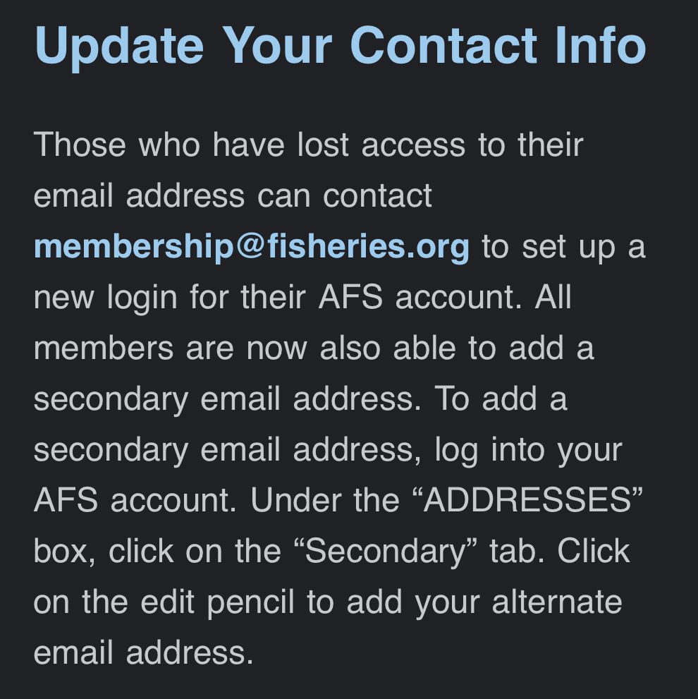 If you have lost access to the email address associated with your AFS account, please contact membership@fisheries.org to set up new login information. All AFS members are now able to add a secondary email address to their account. 