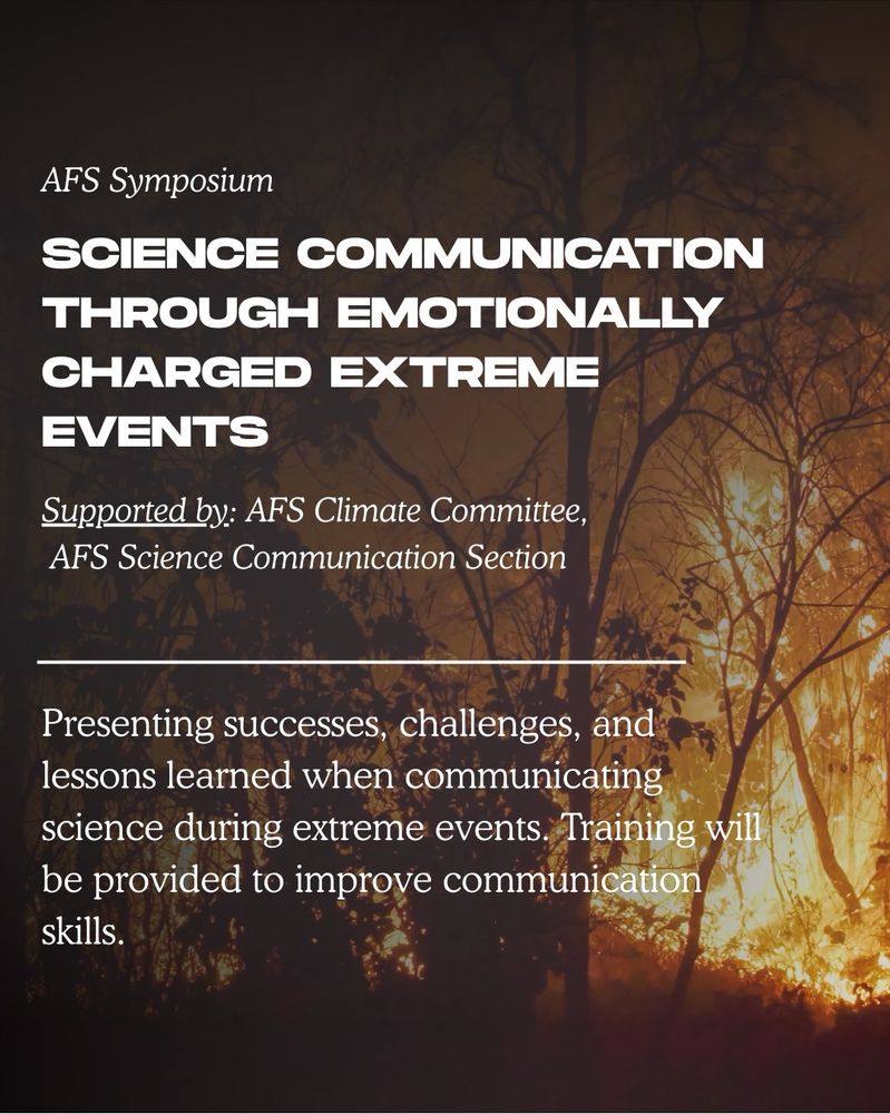AFS symposium - science communication through emotionally charged extreme events. Supported by AFS climate committee and AFS science communication section. Presenting successes, challenges, and lessons learned when communicating science during extreme events. Training will be provided to improve communication skills. Background image is of a wildfire in a forest. 

