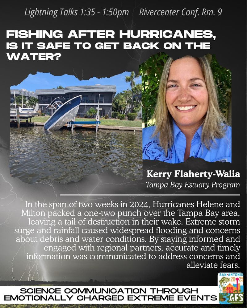Flyer advertising lightning talks for the session “Science Communication Through Emotionally Charged Extreme Events”. Talks will be held from 1:35-1:50 on Tuesday August 12 in Rivercenter Conf Rm 9. Speaker Kerry Flaherty-Walia from Tampa Bay Estuary Program will present “Fishing After Hurricanes: is it safe to get back on the water?” Abstract: in the span of 2 weeks in 2024, Hurricanes Helene and Milton packed a one-two punch over the Tampa Bay Area leaving a trail of destruction in their wake. Extreme storm surge and rainfall caused widespread flooding and concerns about debris and water conditions. By staying informed and engaged with regional partners, accurate and timely information was communicated to address concerns and alleviate fears. 