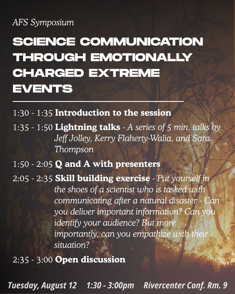 A schedule for the innovative session titled “Science Communication Through Emotionally Charged Extreme Events”. 1:30-1:35 Introduction to the session. 1:35-1:50 Lightning talks by Jeff Jolley, Kerry Flaherty-Walia, and Sara Thompson. 1:50-2:05 Q and A with presenters. 2:05-2:35 Skill building exercise - put yourself in the shoes of a scientist who is tasked with communicating after a natural disaster. 2:35-3:00 Open Discussion. Session will be held on Tuesday August 12 from 1:30-3:00pm in the Rivercenter Conference Room 9