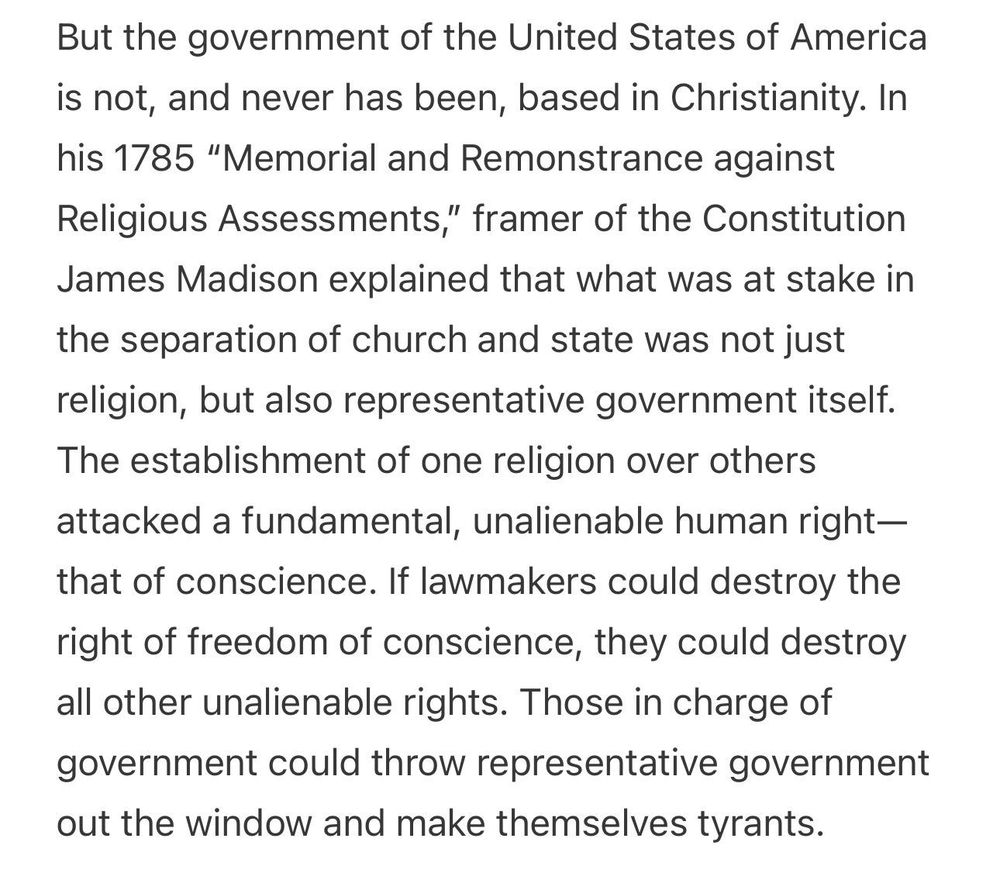 But the government of the United States of America is not, and never has been, based in Christianity. In his 1785 “Memorial and Remonstrance against Religious Assessments,” framer of the Constitution James Madison explained that what was at stake in the separation of church and state was not just religion, but also representative government itself. The establishment of one religion over others attacked a fundamental, unalienable human right—that of conscience. If lawmakers could destroy the right of freedom of conscience, they could destroy all other unalienable rights. Those in charge of government could throw representative government out the window and make themselves tyrants.

