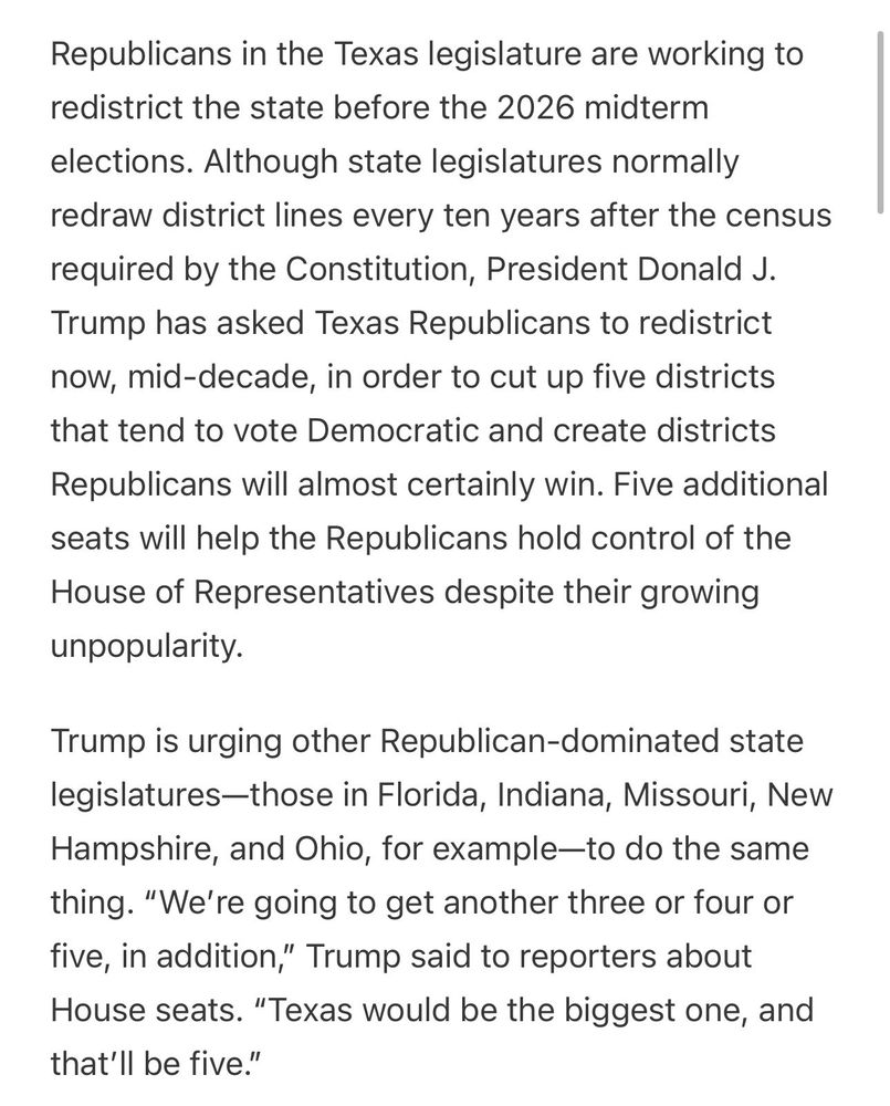 Republicans in the Texas legislature are working to redistrict the state before the 2026 midterm elections. Although state legislatures normally redraw district lines every ten years after the census required by the Constitution, President Donald J. Trump has asked Texas Republicans to redistrict now, mid-decade, in order to cut up five districts that tend to vote Democratic and create districts Republicans will almost certainly win. Five additional seats will help the Republicans hold control of the House of Representatives despite their growing unpopularity.

Trump is urging other Republican-dominated state legislatures—those in Florida, Indiana, Missouri, New Hampshire, and Ohio, for example—to do the same thing. “We’re going to get another three or four or five, in addition,” Trump said to reporters about House seats. “Texas would be the biggest one, and that’ll be five.”