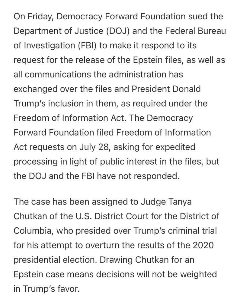 On Friday, Democracy Forward Foundation sued the Department of Justice (DOJ) and the Federal Bureau of Investigation (FBI) to make it respond to its request for the release of the Epstein files, as well as all communications the administration has exchanged over the files and President Donald Trump’s inclusion in them, as required under the Freedom of Information Act. The Democracy Forward Foundation filed Freedom of Information Act requests on July 28, asking for expedited processing in light of public interest in the files, but the DOJ and the FBI have not responded.

The case has been assigned to Judge Tanya Chutkan of the U.S. District Court for the District of Columbia, who presided over Trump’s criminal trial for his attempt to overturn the results of the 2020 presidential election. Drawing Chutkan for an Epstein case means decisions will not be weighted in Trump’s favor.

