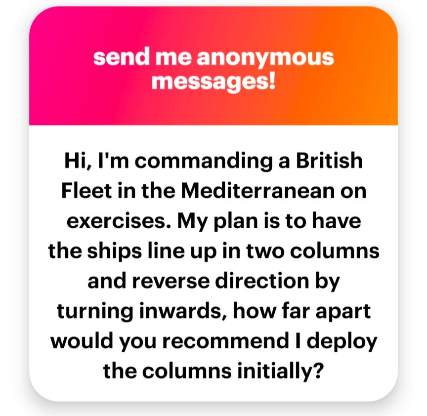 Hi. I'm commanding a British fleet in the Mediterranean on exercises. My plan is to have the ships line up in two columns and reverse direction by turning inwards. How far apart would you recommend I deploy the columns initially?