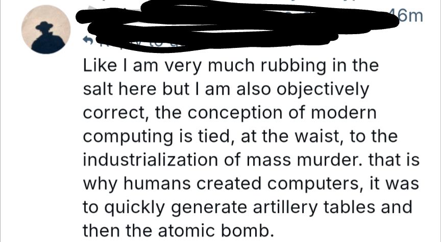 Screenshotted post- "Like I am very much rubbing in the salt here but I am also objectively correct, the conception of modern computing is tied, at the waist, to the industrialization of mass murder. that is why humans created computers, it was to quickly generate artillery tables and then the atomic bomb."