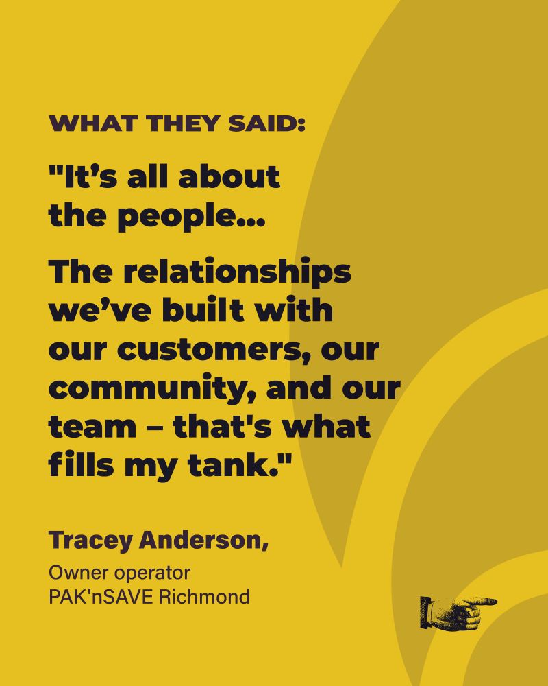 text reading "WHAT THEY SAID:
"It’s all about the people...
The relationships we’ve built with our customers, our community, and our team – that's what fills my tank."
Tracey Anderson, Owner operator PAK'nSAVE Richmond"