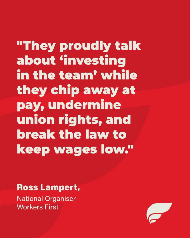 text reading ""They proudly talk about ‘investing in the team’ while they chip away at pay, undermine union rights, and break the law to keep wages low."
Ross Lampert,
National Organiser Workers First Union"