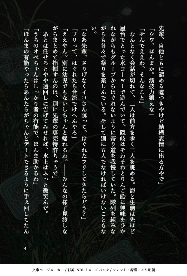 先輩、自他ともに認める嘘つきやけど結構表情に出る方やで」
「ウワ、ほんまか。演技力鍛えな」
「せんでええわ、そんなこと」
　なんとなく会話が切れて、二人は前方を歩く三人を眺める。海と生駒は先ほど屋台でとった水ヨーヨーで遊んでいて、隠岐はそわそわとりんご飴に興味をひかれながらもグループからはぐれないように寄り道を我慢していた。隊列を組みながらも各々で祭りを楽しんでいる。そして別に五人でなければいけないこともない。
「なあ先輩、さりげなくイコさん誘って、はぐれたフリしてきたらどう？」
「フリって、はぐれたら合流でけへんやろ」
「ええやん。別に幼児でもないしちゃんと帰れるわ。――みんなの様子見渡しながらまとめて指揮すんのは、別に先輩の専売特許ちゃうで」
　あとは任せろとやや遠回しに告げてみせれば、水上はふっと微笑んだ。
「うちのオペちゃんはしっかり者の有能で、ほんま助かるわ」
「ほんまの有能やったらあんたらがちゃんとデートできるように手ぇ回してたん