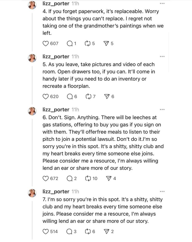 4. If you forget paperwork, it's replaceable. Worry about the things you can't replace. I regret not taking one of the grandmother's paintings when we left.

5. As you leave, take pictures and video of each room. Open drawers too, if you can. It'll come in handy later if you need to do an inventory or recreate a floorplan.

6. Don't. Sign. Anything. There will be leeches at gas stations, offering to buy you gas if you sign on with them. They'll offerfree meals to listen to their pitch to join a potential lawsuit. Don't do it.l'm so sorry you're in this spot. It's a shitty, shitty club and my heart breaks every time someone else joins. Please consider me a resource, I'm always willing lend an ear or share more of our story.

7. I'm so sorry you're in this spot. It's a shitty, shitty club and my heart breaks every time someone else joins. Please consider me a resource, I'm always willing lend an ear or share more of our story.
