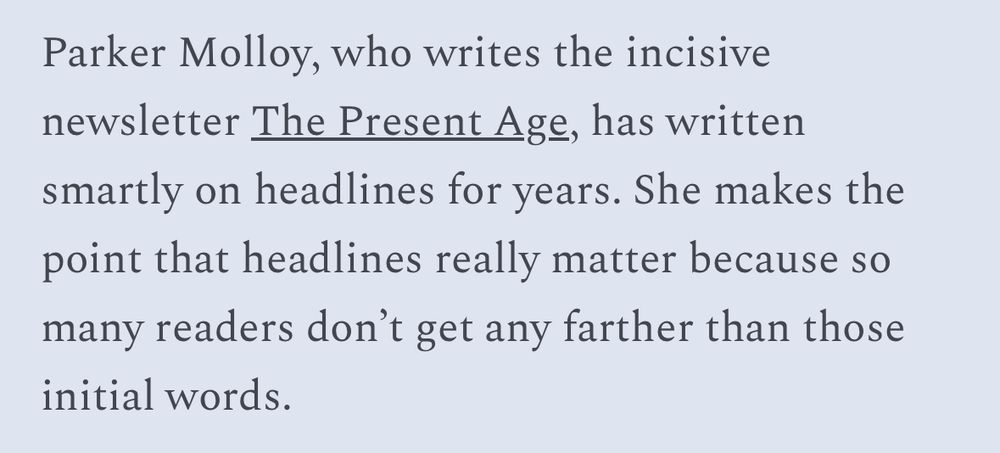 Parker Molloy, who writes the incisive newsletter The Present Age, has written smartly on headlines for years. She makes the point that headlines really matter because so many readers don't get any farther than those
initial words.