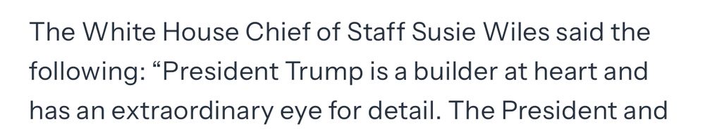 The White House Chief of Staff Susie Wiles said the following: "President Trump is a builder at heart and
has an extraordinary eye for detail. 