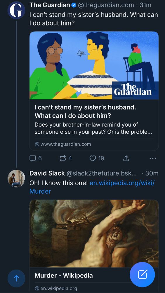 The Guardian o@theguardian.com • 31m
I can't stand my sister's husband. What can I do about him?
The Guardian
I can't stand my sister's husband.
What can I do about him?
Does your brother-in-law remind you of someone else in your past? Or is the proble...
© www.theguardian.com
口6
19
L
•••
David Slack @slack2thefuture.bsk... • 30m
Oh! I know this one! en.wikipedia.org/wiki/
Murder
Murder - Wikipedia
@ en.wikipedia.org