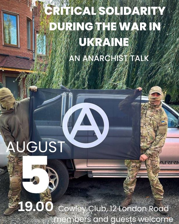 Tomorrow - Tuesday 5th of August 2025
From 19:00 - a talk

After 3 and a half years of devastating war, antifascists and anarchists continue to organise the resistance against the Russian invasion in Ukraine. They lay down their lives for a country whose government they would disavow.

Drawing from experience of working alongside the military in Ukraine, this talk will explore how anarchists are taking the initiative by responding to geopolitical events, even if they end up in unlikely alliances. They provide a lesson that challenges ideological purity and shows how critical solidarity can be used in struggles, both global and closer to home. 

We will also be collecting donations for the Solidarity Collectives, so any support for our comrades in Ukraine will be appreciated.

#cowleyclub #anarchism #brighton #solidaritycollectives
