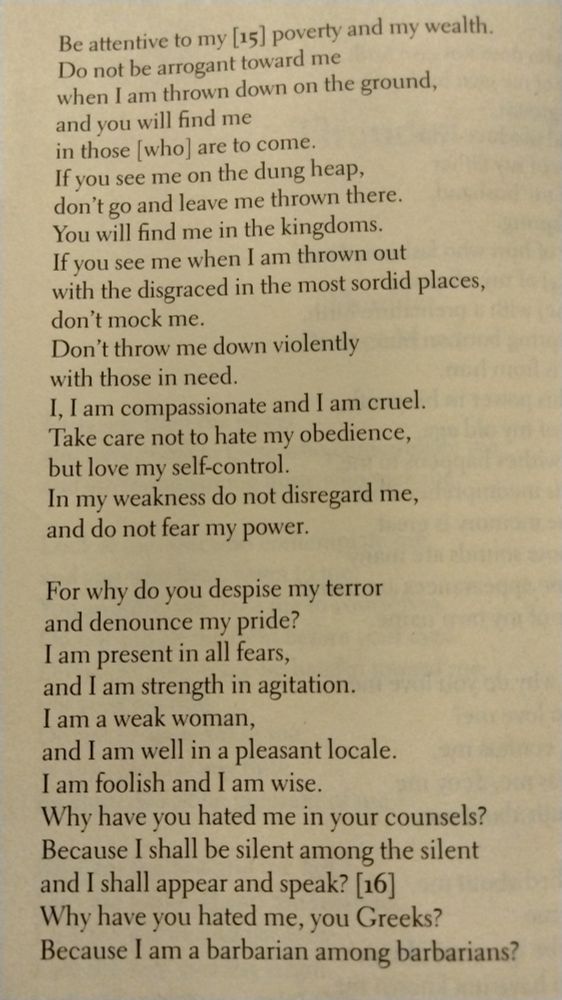 Be attentive to my poverty and my wealth.
Do not be arrogant toward me
when i am thrown down on the ground,
and you will find me
in those who are to come.
If you see me on the dung heap,
don't go and leave me thrown there.
You will find me in the kingdoms.
If you see me when I am thrown out
with the disgraced in the most sordid places,
don't mock me.
Don't throw me down violently
with those in need.
i, i am compassionate and i am cruel.
Take care not to hate my obedience,
but love my self-control.
In my weakness do not disregard me,
and do not fear my power.

For why do you despise my terror
and denounce my pride?
I am present in all fears,
and I am strength in agitation.
I am a weak woman,
and I am well in a pleasant locale.
I am foolish and I am wise.
Why have you hated me in your counsels?
Because I shall be silent among the silent
and I shall appear and speak?
Why have you hated me, you Greeks?
Because I am a barbarian among barbarians?