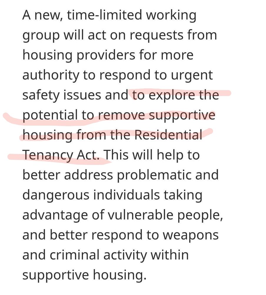 A new, time-limited working group will act on requests from housing providers for more authority to respond to urgent safety issues and to explore the potential to remove supportive housing from the Residential Tenancy Act. This will help to better address problematic and dangerous individuals taking advantage of vulnerable people, and better respond to weapons and criminal activity within supportive housing
