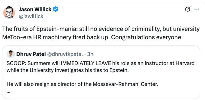 Jason Willick
@jawillick
.
The fruits of Epstein-mania: still no evidence of criminality, but university MeToo-era HR machinery fired back up. Congratulations everyone
Dhruv Patel @dhruvtkpatel • 3h
SCOOP: Summers will IMMEDIATELY LEAVE his role as an instructor at Harvard while the University investigates his ties to Epstein.
He will also resign as director of the Mossavar-Rahmani Center.
8:15 PM • Nov 19, 2025 • 59.4K Views