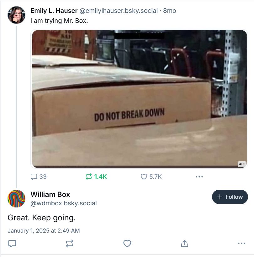 A screen shot of two posts. 

Mine reads "I am trying Mr. Box." above a picture of packing boxes in a warehouse setting, one slightly higher than the other; the words "DO NOT BREAK DOWN" can be seen on it. I first posted it 8 months ago and occasionally repost.

Reply from William Box @wdmbox.bsky.social reads: "Great. Keep going." He posted seven hours ago.